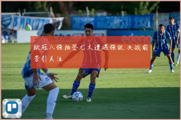 欧冠八强抽签尤文遭遇强敌 决战前景引关注