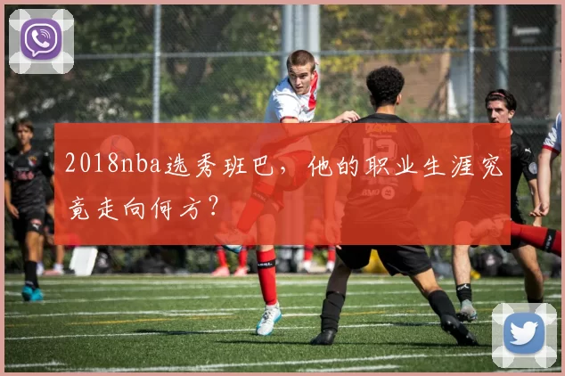 2018nba选秀班巴，他的职业生涯究竟走向何方？