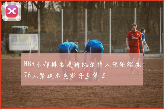 NBA东部排名更新凯尔特人领跑雄鹿76人紧追尼克斯升至第五