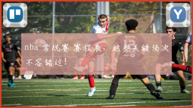 nba 常规赛 赛程表，这些关键场次不容错过！