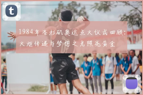 1984年洛杉矶奥运点火仪式回顾:火炬传递与梦想之光照亮黄金
