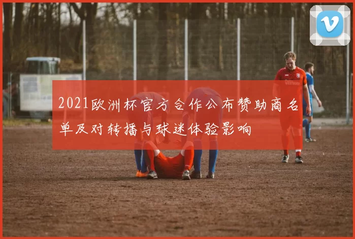 2021欧洲杯官方合作公布赞助商名单及对转播与球迷体验影响