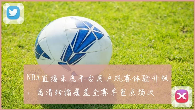 NBA直播乐虎平台用户观赛体验升级，高清转播覆盖全赛季重点场次