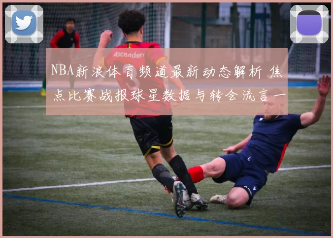 NBA新浪体育频道最新动态解析 焦点比赛战报球星数据与转会流言一览