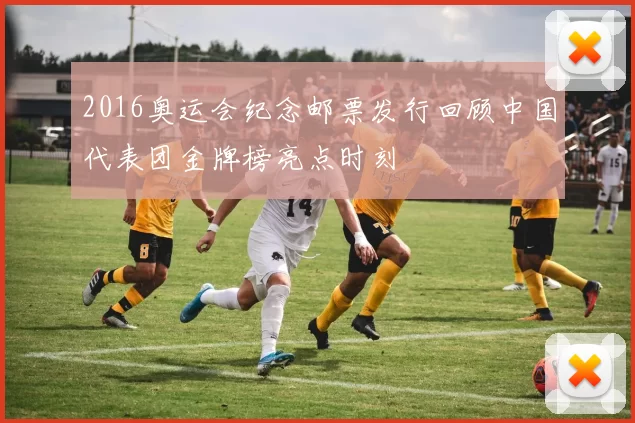 2016奥运会纪念邮票发行回顾中国代表团金牌榜亮点时刻