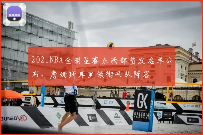 2021NBA全明星赛东西部首发名单公布，詹姆斯库里领衔两队阵容