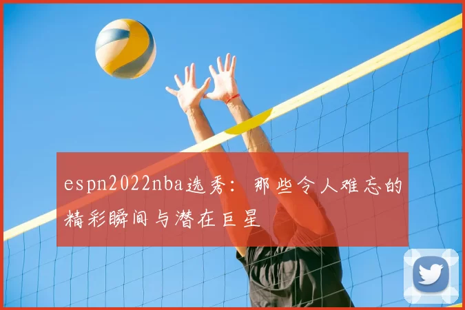 espn2022nba选秀：那些令人难忘的精彩瞬间与潜在巨星