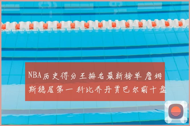 NBA历史得分王排名最新榜单 詹姆斯稳居第一 科比乔丹贾巴尔前十盘点