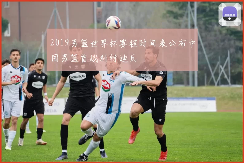 2019男篮世界杯赛程时间表公布中国男篮首战科特迪瓦