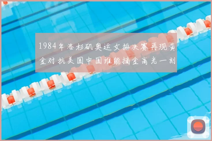 1984年洛杉矶奥运女排决赛再现黄金对抗美国中国谁能摘金高光一刻