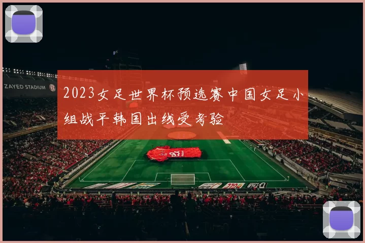 2023女足世界杯预选赛中国女足小组战平韩国出线受考验