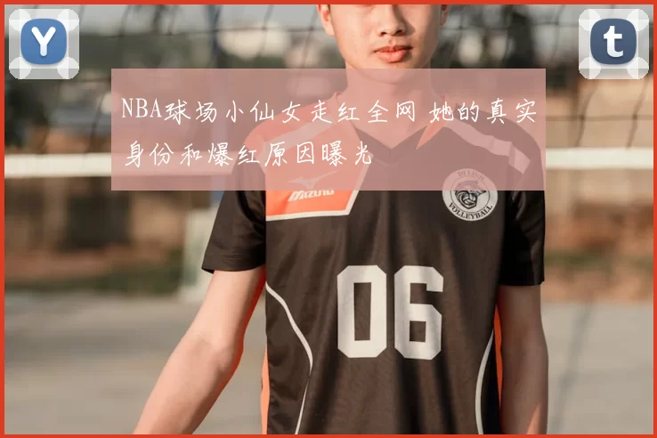 NBA球场小仙女走红全网 她的真实身份和爆红原因曝光
