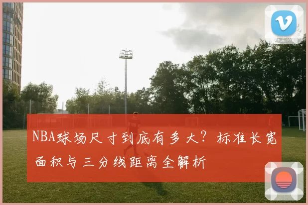 NBA球场尺寸到底有多大？标准长宽面积与三分线距离全解析