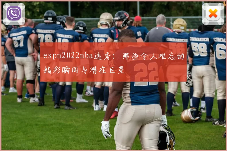 espn2022nba选秀：那些令人难忘的精彩瞬间与潜在巨星