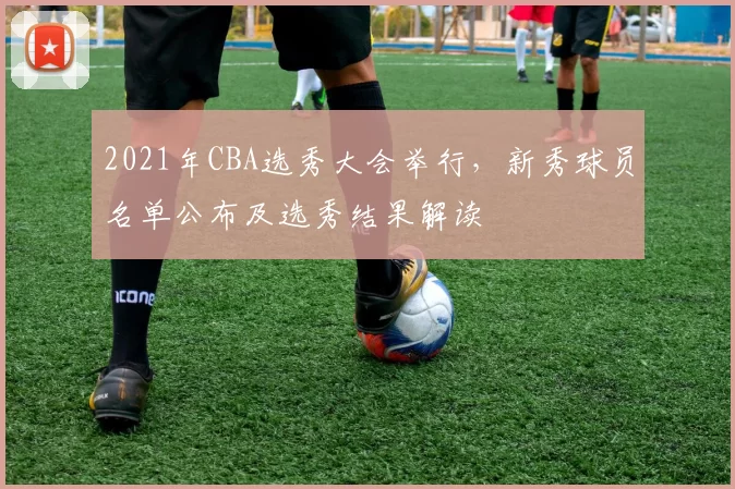 2021年CBA选秀大会举行，新秀球员名单公布及选秀结果解读