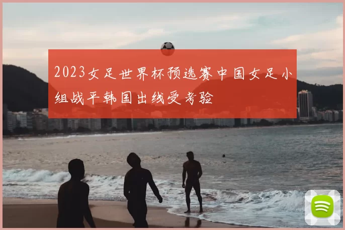 2023女足世界杯预选赛中国女足小组战平韩国出线受考验