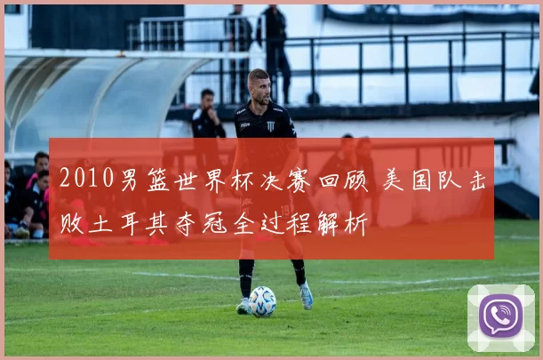 2010男篮世界杯决赛回顾 美国队击败土耳其夺冠全过程解析