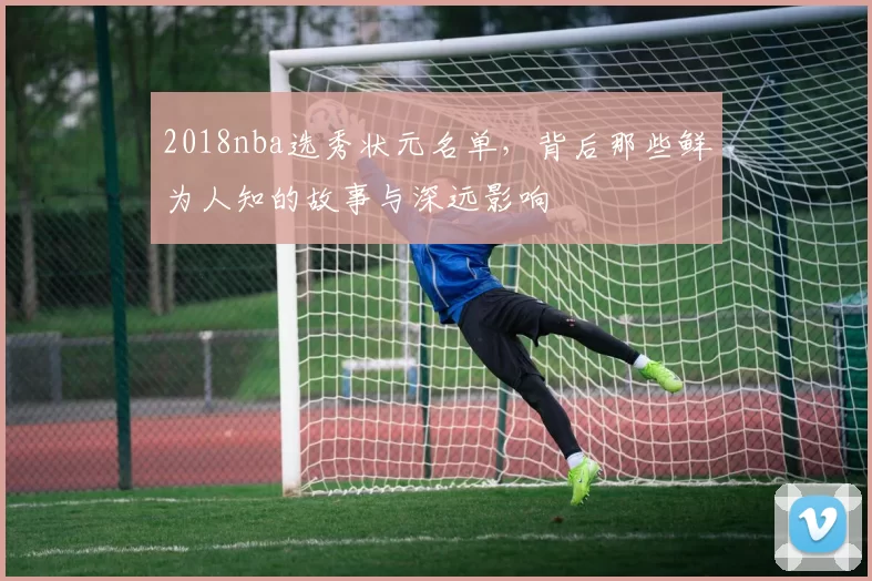 2018nba选秀状元名单，背后那些鲜为人知的故事与深远影响
