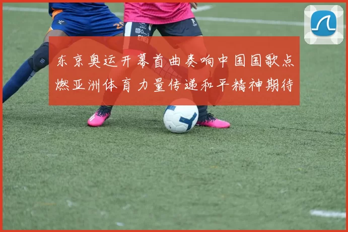 东京奥运开幕首曲奏响中国国歌点燃亚洲体育力量传递和平精神期待