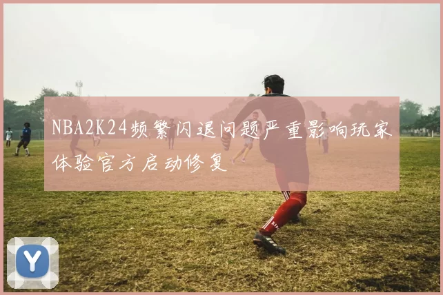 NBA2K24频繁闪退问题严重影响玩家体验官方启动修复