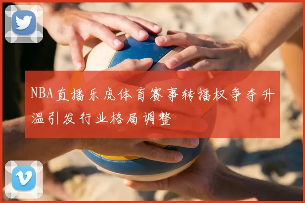 NBA直播乐虎体育赛事转播权争夺升温引发行业格局调整