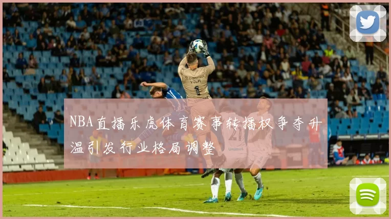 NBA直播乐虎体育赛事转播权争夺升温引发行业格局调整