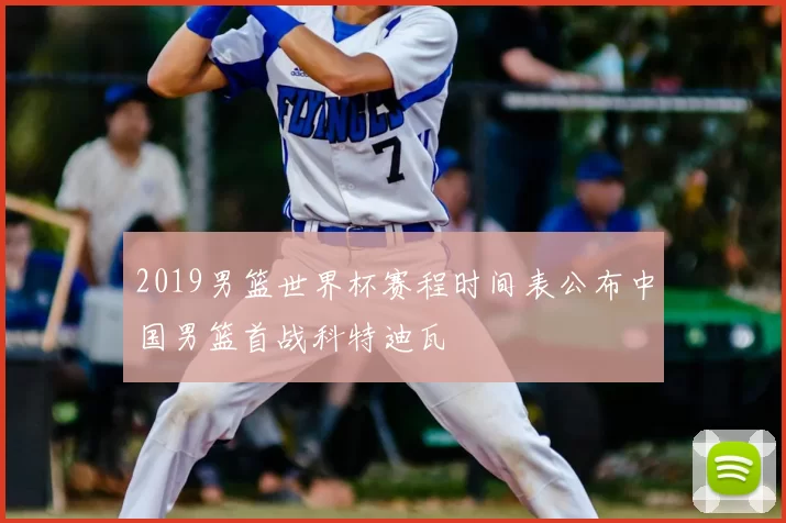 2019男篮世界杯赛程时间表公布中国男篮首战科特迪瓦