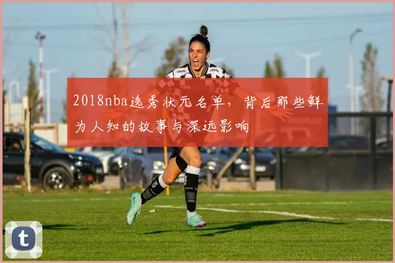 2018nba选秀状元名单，背后那些鲜为人知的故事与深远影响