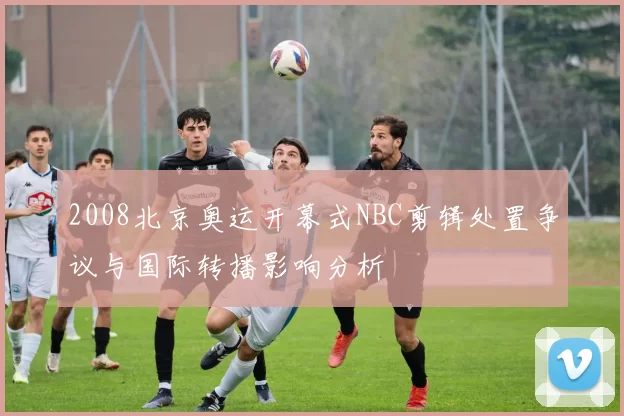 2008北京奥运开幕式NBC剪辑处置争议与国际转播影响分析