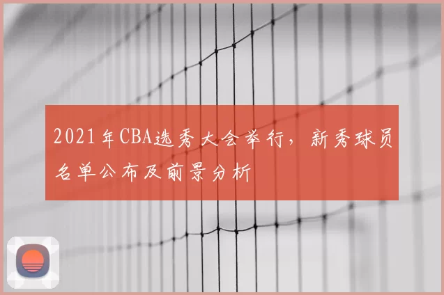 2021年CBA选秀大会举行,新秀球员名单公布及前景分析