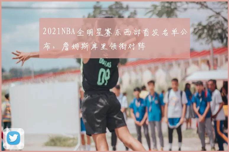 2021NBA全明星赛东西部首发名单公布，詹姆斯库里领衔对阵