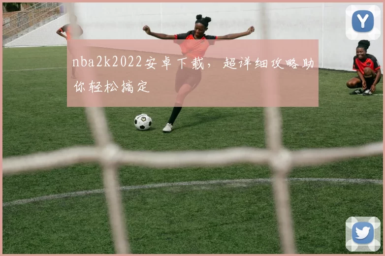 nba2k2022安卓下载，超详细攻略助你轻松搞定