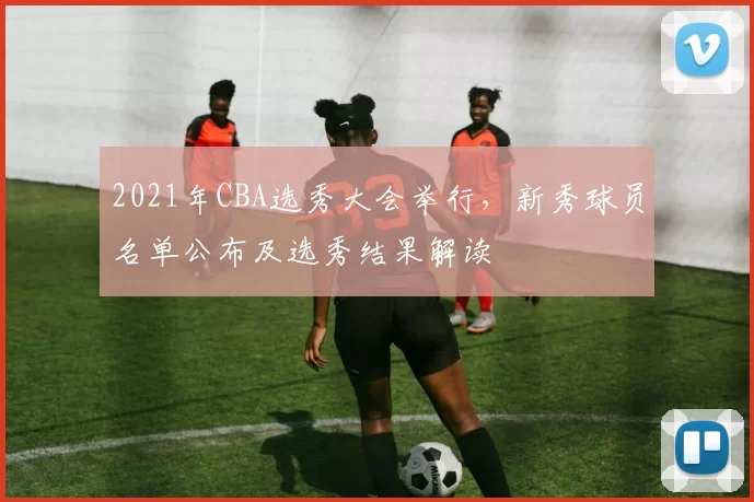 2021年CBA选秀大会举行，新秀球员名单公布及选秀结果解读