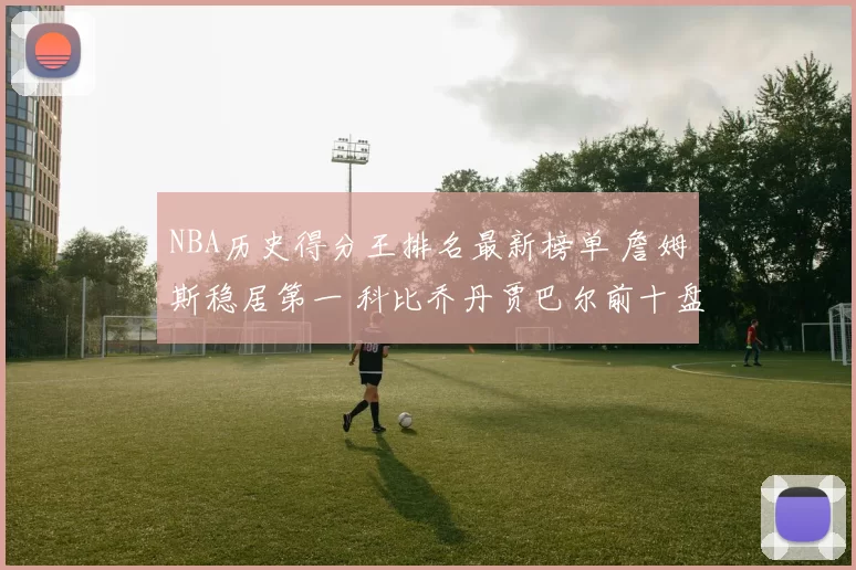 NBA历史得分王排名最新榜单 詹姆斯稳居第一 科比乔丹贾巴尔前十盘点