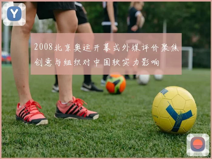 2008北京奥运开幕式外媒评价聚焦创意与组织对中国软实力影响