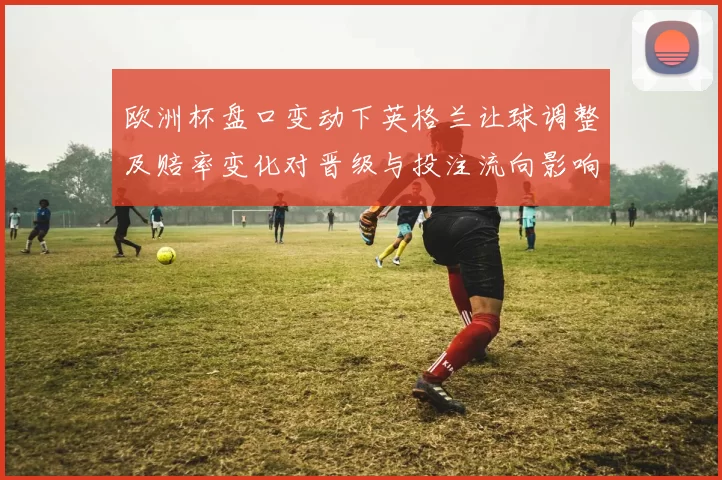 欧洲杯盘口变动下英格兰让球调整及赔率变化对晋级与投注流向影响
