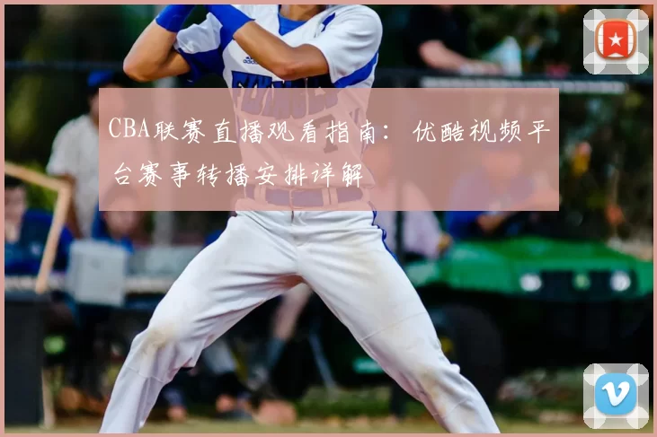 CBA联赛直播观看指南：优酷视频平台赛事转播安排详解