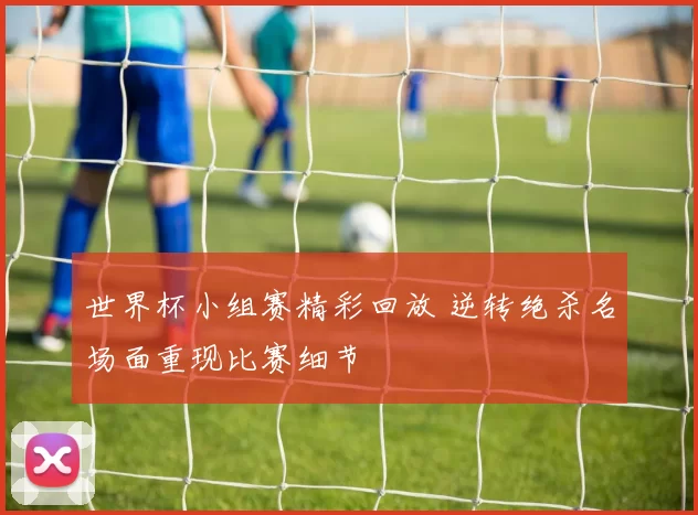 世界杯小组赛精彩回放 逆转绝杀名场面重现比赛细节