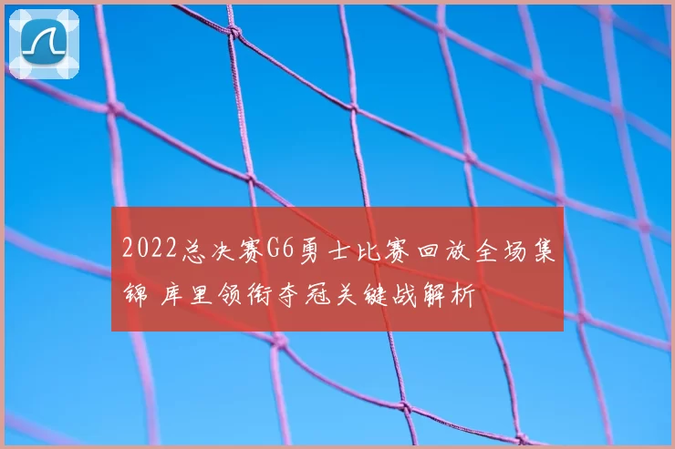 2022总决赛G6勇士比赛回放全场集锦 库里领衔夺冠关键战解析