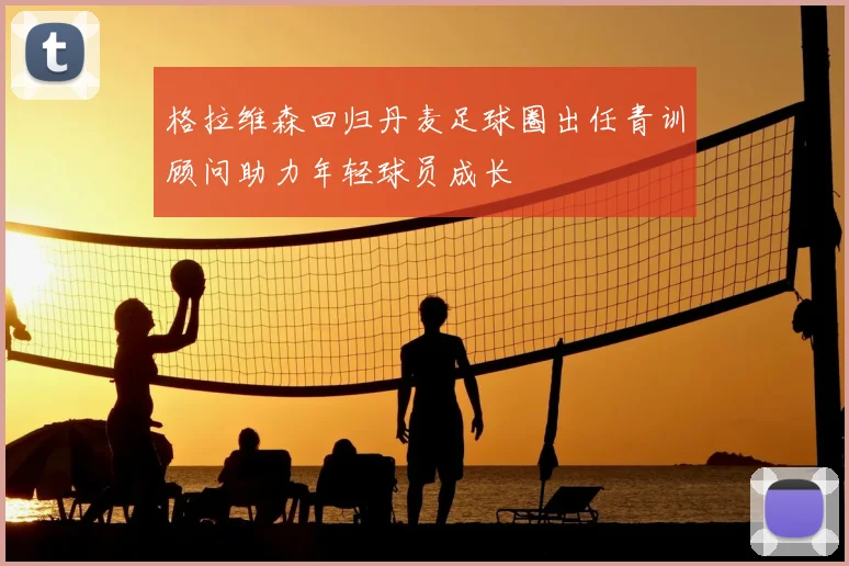 格拉维森回归丹麦足球圈出任青训顾问助力年轻球员成长