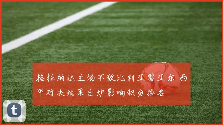 格拉纳达主场不敌比利亚雷亚尔 西甲对决结果出炉影响积分排名