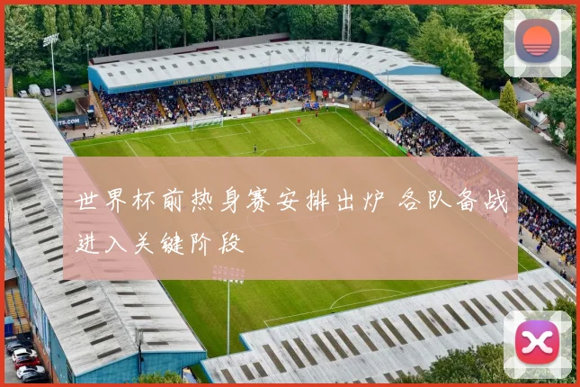 世界杯前热身赛安排出炉 各队备战进入关键阶段