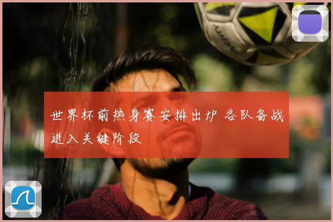 世界杯前热身赛安排出炉 各队备战进入关键阶段