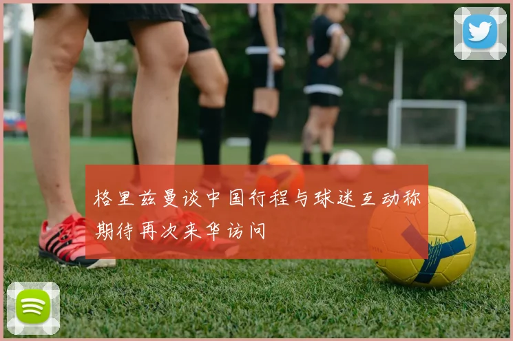 格里兹曼谈中国行程与球迷互动称期待再次来华访问