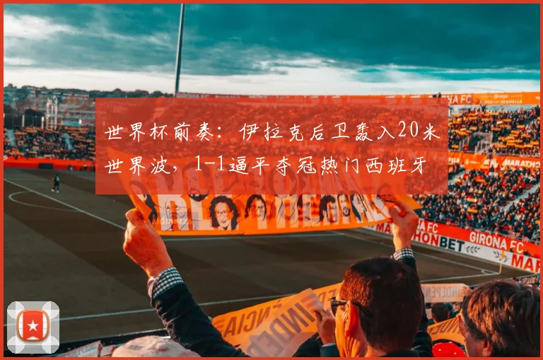 世界杯前奏:伊拉克后卫轰入20米世界波,1-1逼平夺冠热门西班牙